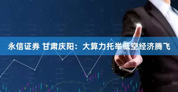 永信证券 甘肃庆阳：大算力托举低空经济腾飞