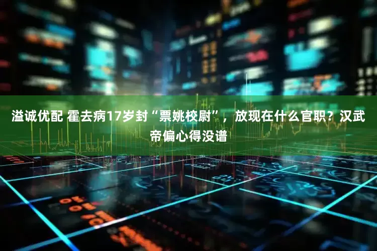 溢诚优配 霍去病17岁封“票姚校尉”，放现在什么官职？汉武帝偏心得没谱