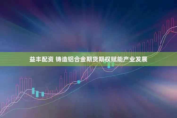 益丰配资 铸造铝合金期货期权赋能产业发展