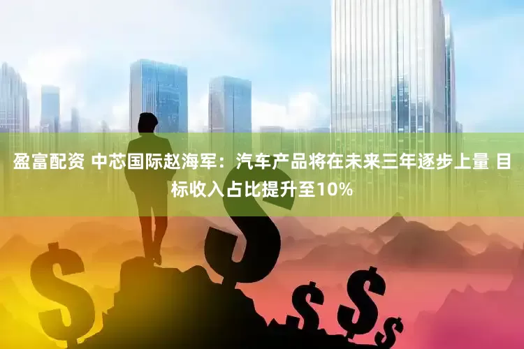 盈富配资 中芯国际赵海军：汽车产品将在未来三年逐步上量 目标收入占比提升至10%