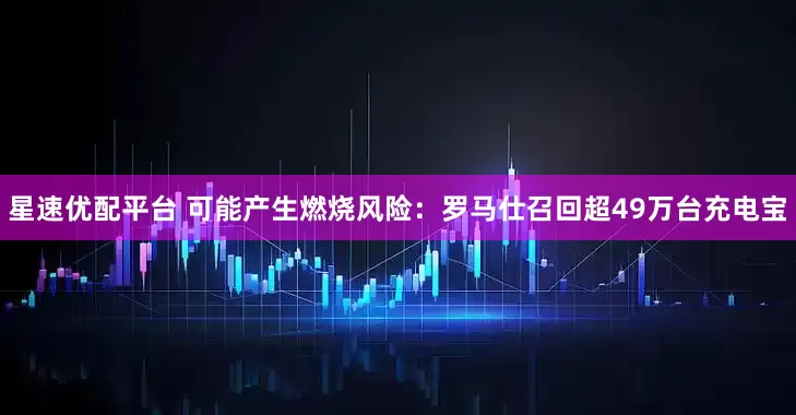 星速优配平台 可能产生燃烧风险：罗马仕召回超49万台充电宝