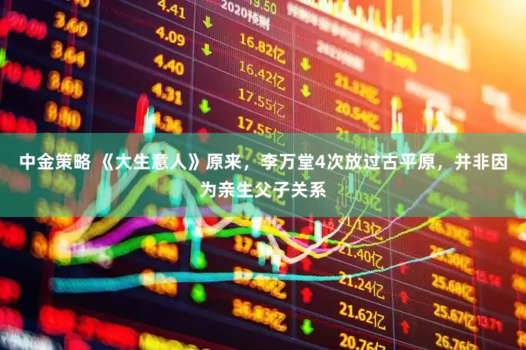 中金策略 《大生意人》原来，李万堂4次放过古平原，并非因为亲生父子关系