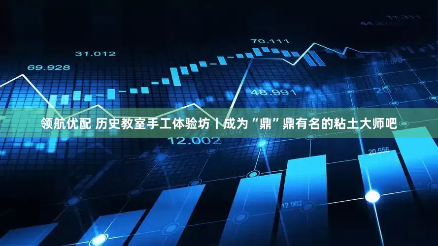 领航优配 历史教室手工体验坊丨成为“鼎”鼎有名的粘土大师吧